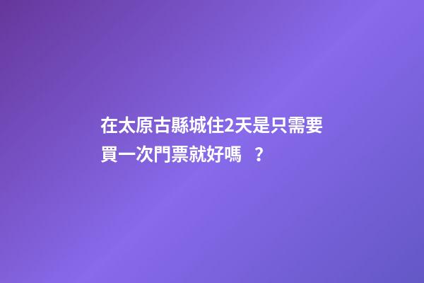 在太原古縣城住2天是只需要買一次門票就好嗎？